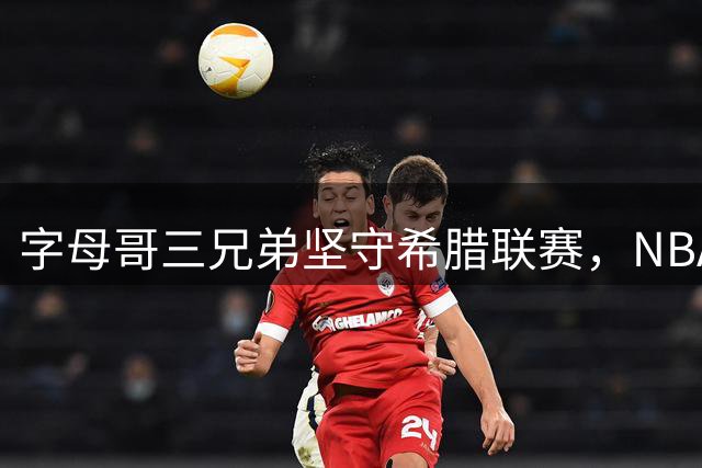 字母哥三兄弟坚守希腊联赛，NBA仅剩扬尼斯一人